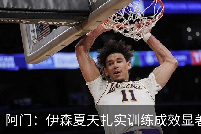阿门：伊森夏天扎实训练成效显著 投篮表现令人惊艳